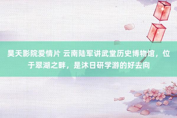 昊天影院爱情片 云南陆军讲武堂历史博物馆，位于翠湖之畔，是沐日研学游的好去向