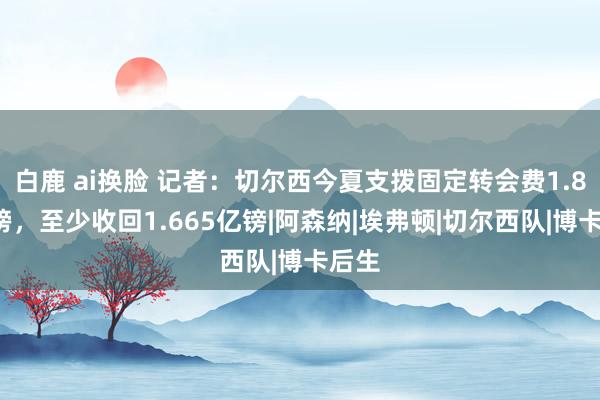 白鹿 ai换脸 记者：切尔西今夏支拨固定转会费1.84亿镑，至少收回1.665亿镑|阿森纳|埃弗顿|切尔西队|博卡后生