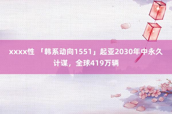 xxxx性 「韩系动向1551」起亚2030年中永久计谋，全球419万辆