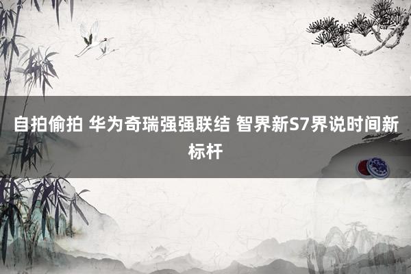 自拍偷拍 华为奇瑞强强联结 智界新S7界说时间新标杆