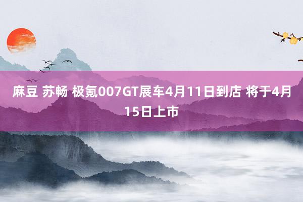 麻豆 苏畅 极氪007GT展车4月11日到店 将于4月15日上市