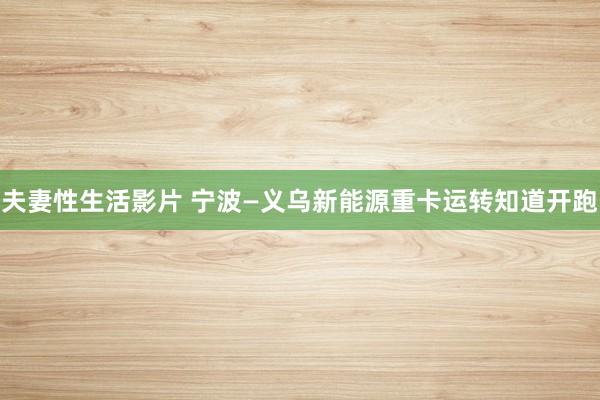 夫妻性生活影片 宁波—义乌新能源重卡运转知道开跑