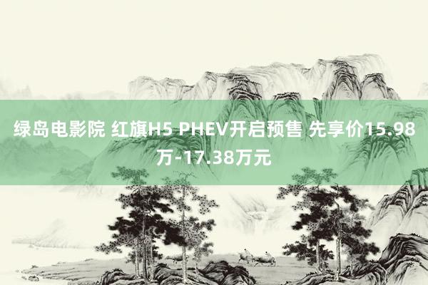 绿岛电影院 红旗H5 PHEV开启预售 先享价15.98万-17.38万元