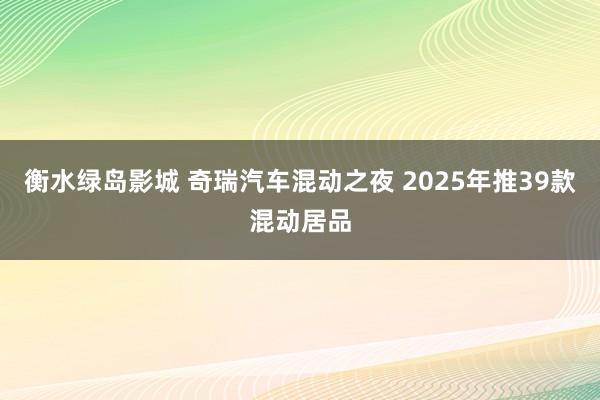 衡水绿岛影城 奇瑞汽车混动之夜 2025年推39款混动居品