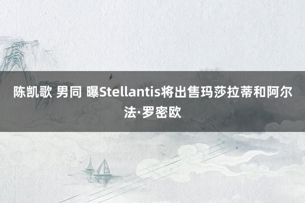 陈凯歌 男同 曝Stellantis将出售玛莎拉蒂和阿尔法·罗密欧