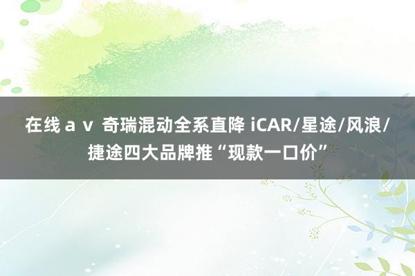 在线ａｖ 奇瑞混动全系直降 iCAR/星途/风浪/捷途四大品牌推“现款一口价”