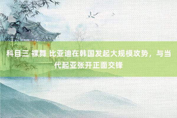 科目三 裸舞 比亚迪在韩国发起大规模攻势，与当代起亚张开正面交锋