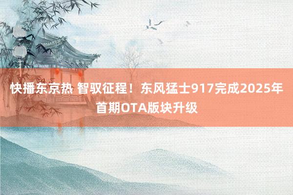 快播东京热 智驭征程！东风猛士917完成2025年首期OTA版块升级