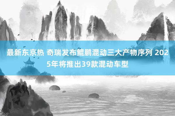 最新东京热 奇瑞发布鲲鹏混动三大产物序列 2025年将推出39款混动车型