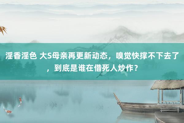 淫香淫色 大S母亲再更新动态，嗅觉快撑不下去了，到底是谁在借死人炒作？