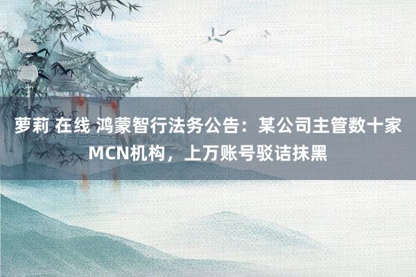 萝莉 在线 鸿蒙智行法务公告：某公司主管数十家MCN机构，上万账号驳诘抹黑