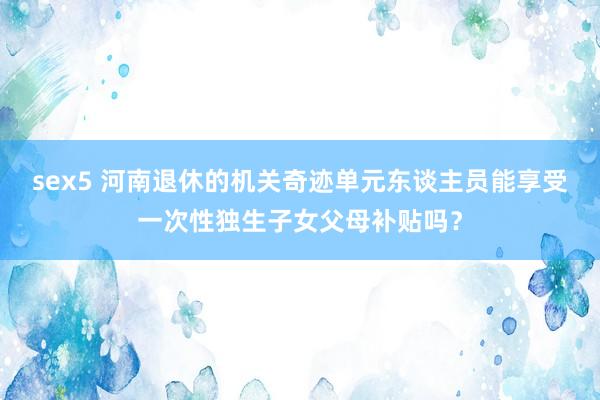 sex5 河南退休的机关奇迹单元东谈主员能享受一次性独生子女父母补贴吗？
