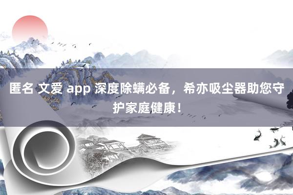 匿名 文爱 app 深度除螨必备，希亦吸尘器助您守护家庭健康！