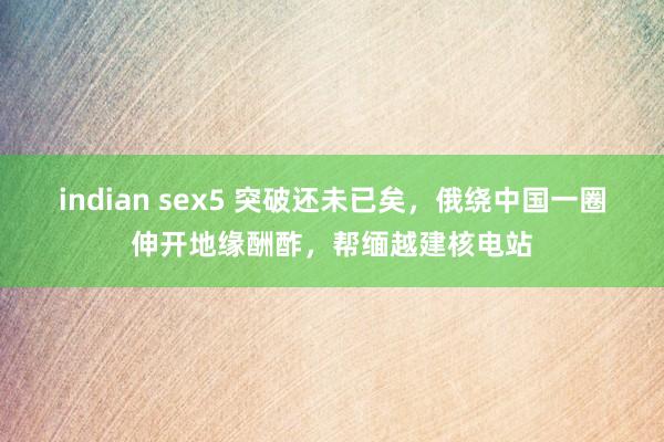 indian sex5 突破还未已矣，俄绕中国一圈伸开地缘酬酢，帮缅越建核电站