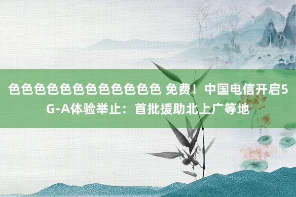 色色色色色色色色色色色色 免费！中国电信开启5G-A体验举止：首批援助北上广等地