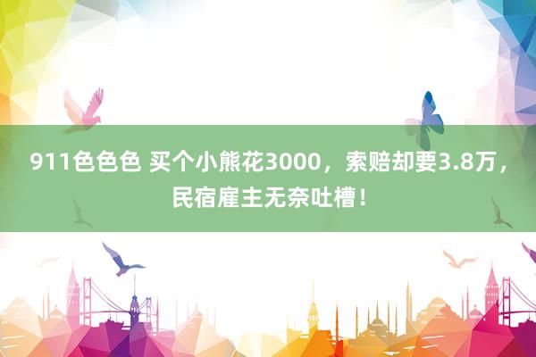 911色色色 买个小熊花3000，索赔却要3.8万，民宿雇主无奈吐槽！