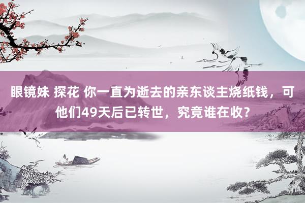 眼镜妹 探花 你一直为逝去的亲东谈主烧纸钱，可他们49天后已转世，究竟谁在收？