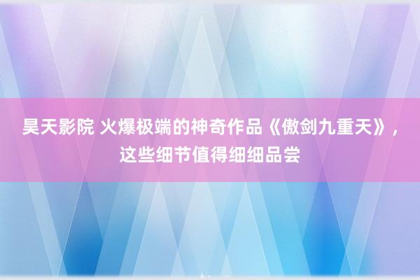 昊天影院 火爆极端的神奇作品《傲剑九重天》，这些细节值得细细品尝