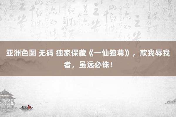 亚洲色图 无码 独家保藏《一仙独尊》，欺我辱我者，虽远必诛！
