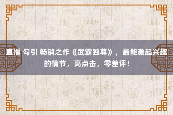 直播 勾引 畅销之作《武霸独尊》，最能激起兴趣的情节，高点击，零差评！