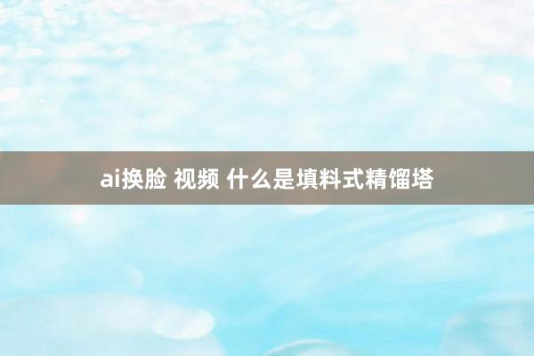 ai换脸 视频 什么是填料式精馏塔