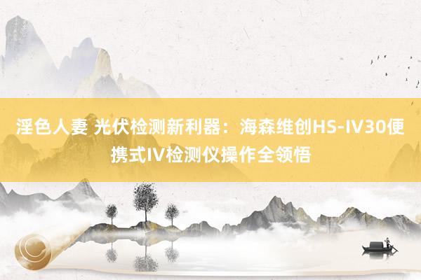 淫色人妻 光伏检测新利器：海森维创HS-IV30便携式IV检测仪操作全领悟