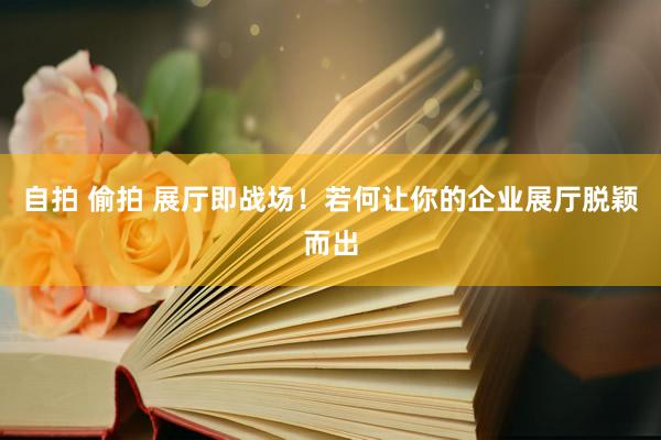 自拍 偷拍 展厅即战场！若何让你的企业展厅脱颖而出