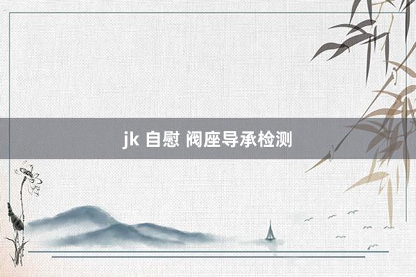 jk 自慰 阀座导承检测