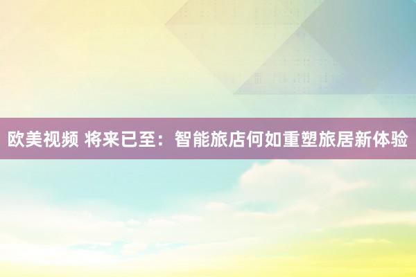 欧美视频 将来已至：智能旅店何如重塑旅居新体验