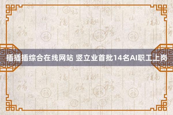 插插插综合在线网站 竖立业首批14名AI职工上岗
