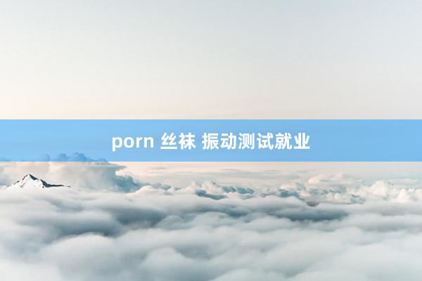 porn 丝袜 振动测试就业
