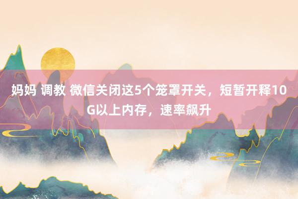 妈妈 调教 微信关闭这5个笼罩开关，短暂开释10G以上内存，速率飙升