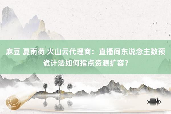 麻豆 夏雨荷 火山云代理商：直播间东说念主数预诡计法如何指点资源扩容？