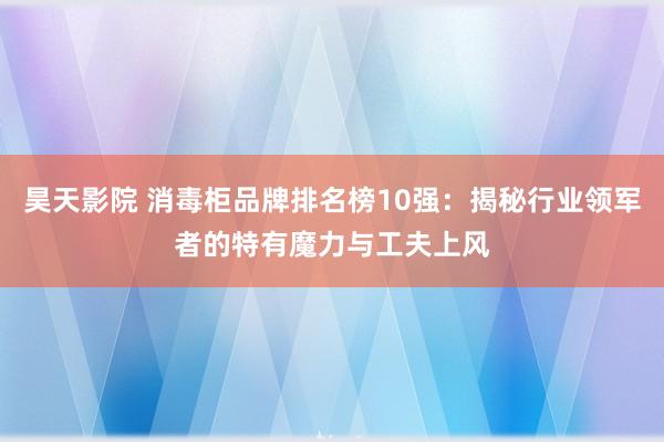 昊天影院 消毒柜品牌排名榜10强：揭秘行业领军者的特有魔力与工夫上风