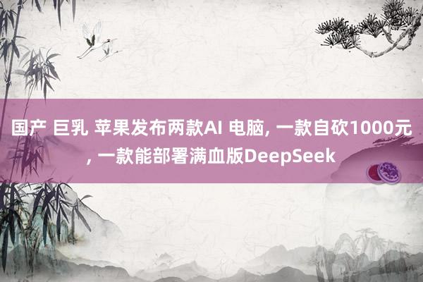 国产 巨乳 苹果发布两款AI 电脑, 一款自砍1000元, 一款能部署满血版DeepSeek