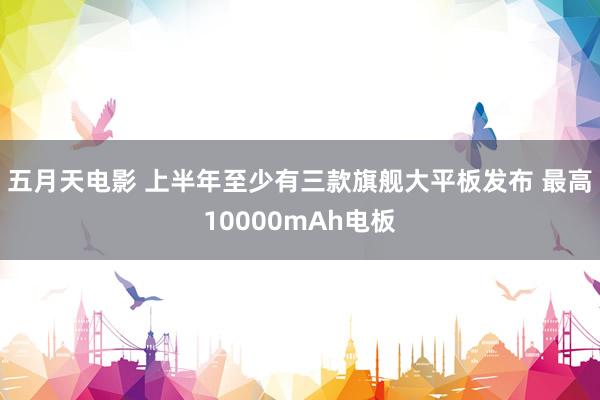 五月天电影 上半年至少有三款旗舰大平板发布 最高10000mAh电板