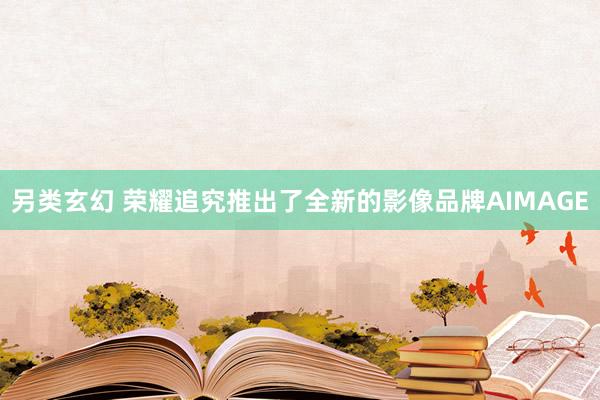 另类玄幻 荣耀追究推出了全新的影像品牌AIMAGE