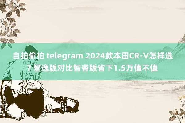 自拍偷拍 telegram 2024款本田CR-V怎样选? 智逸版对比智睿版省下1.5万值不值