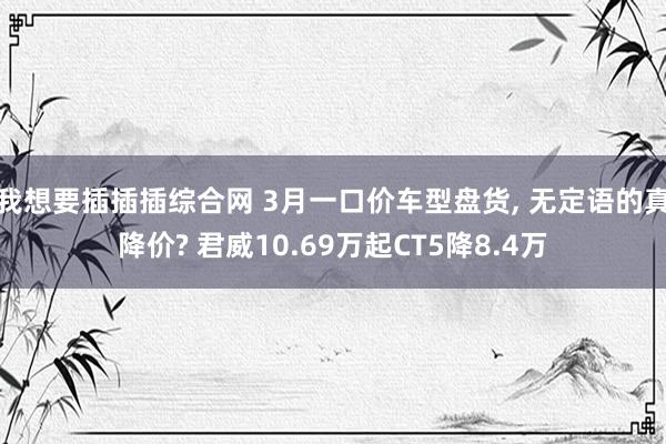 我想要插插插综合网 3月一口价车型盘货, 无定语的真降价? 君威10.69万起CT5降8.4万