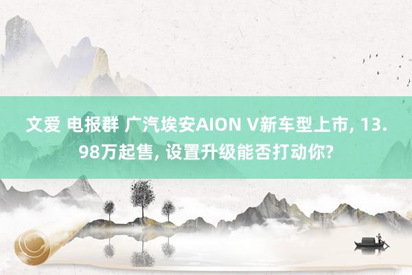文爱 电报群 广汽埃安AION V新车型上市, 13.98万起售, 设置升级能否打动你?