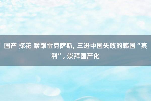 国产 探花 紧跟雷克萨斯, 三进中国失败的韩国“宾利”, 崇拜国产化