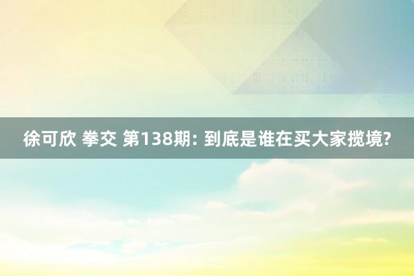 徐可欣 拳交 第138期: 到底是谁在买大家揽境?