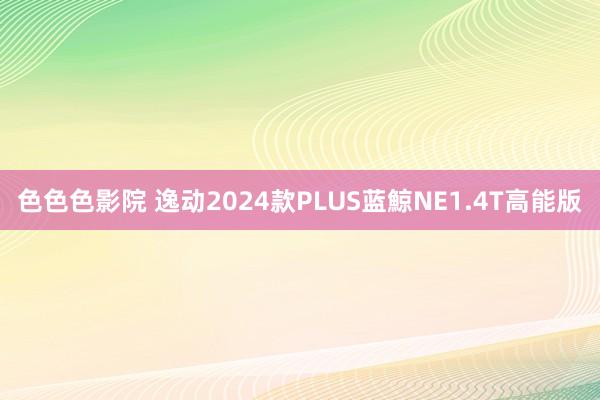 色色色影院 逸动2024款PLUS蓝鯨NE1.4T高能版