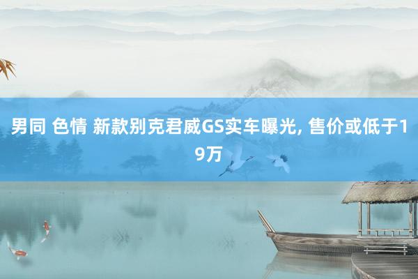 男同 色情 新款别克君威GS实车曝光, 售价或低于19万