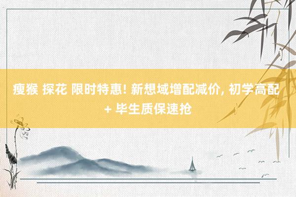 瘦猴 探花 限时特惠! 新想域增配减价, 初学高配 + 毕生质保速抢
