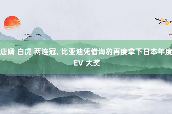 唐嫣 白虎 两连冠, 比亚迪凭借海豹再度拿下日本年度 EV 大奖