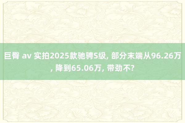 巨臀 av 实拍2025款驰骋S级, 部分末端从96.26万, 降到65.06万, 带劲不?