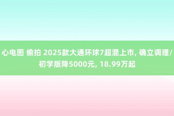 心电图 偷拍 2025款大通环球7超混上市, 确立调理/初学版降5000元, 18.99万起