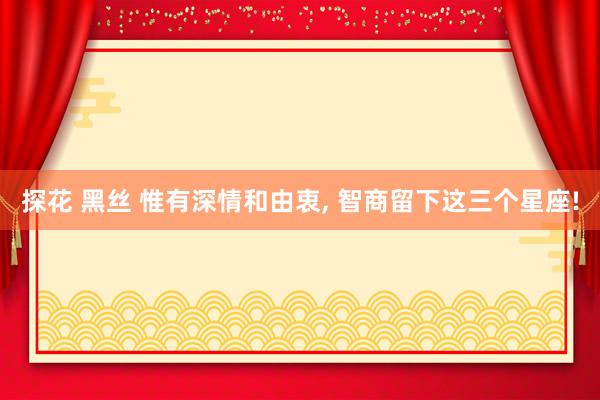 探花 黑丝 惟有深情和由衷, 智商留下这三个星座!