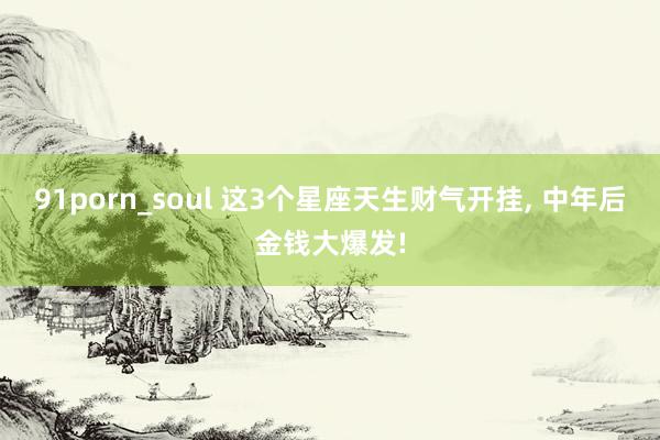 91porn_soul 这3个星座天生财气开挂, 中年后金钱大爆发!